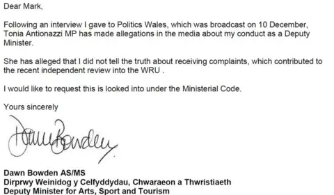 Welsh government A screengrab of Dawn Bowden's letter, which reads: "Dear Mark, following an interview I gave to Politics Wales, which was broadcast on 10 December, Tonia Antionazzi MP has made allegations in the media about my conduct as a deputy minister. She has alleged that I did not tell the truth about receiving complaints, which contributed to the recent independent review into the WRU. I would like to request this is looked into under the ministerial code."