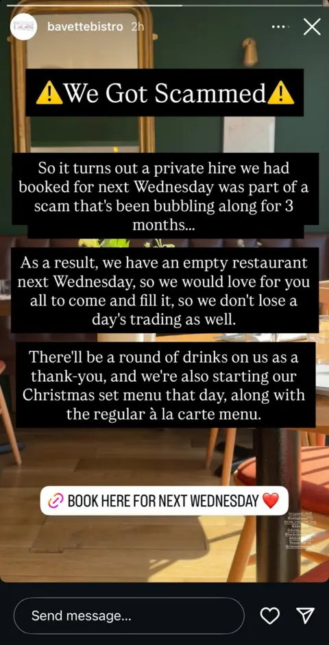 Bavette Bistro A screenshot of an Instagram story from Bavette Bistro. It reads: So it turns out a private hire we had booked for next Wednesday was part of a scam that's been bubbling along for three months. As a result, we have an empty restaurant next Wednesday, so we would love for you to all come and fill it, so we don't lose a day's trading as well. There'll be a round of drinks on us as a thank you, and we're also starting our Christmas set menu that day, along with the regular a la carte menu.