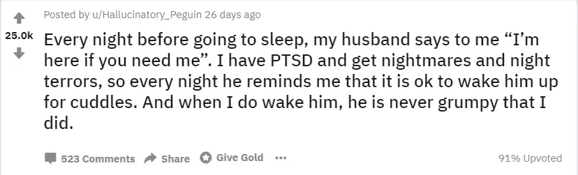 . Reddit post: "Every night before going to sleep, my husband says to me "I'm here if you need me". I have PTSD and get nightmares and the night terrors, so every night he reminds me that it is ok to wake him up for cuddles. And when I do wake him, he is never grumpy that I did.