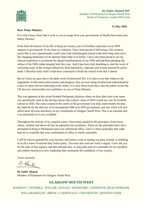 Crown Copyright Zubir Ahmed's letter reads: Dear Prime Minister,
It is with a heavy heart that I write to you to resign from your government as Health Innovation and Safety Minister.
It has been the honour of my life to bring my twenty years of frontline experience as an NHS surgeon to government. In my time as a minister, I have been proud of delivering a life sciences sector that is now reputationally world class with turbocharged clinical trials delivering innovative life changing medicines to UK patients faster than ever before. I have also been proud to use my clinical experience to accelerate the digital transformation of our NHS and had been planning the rollout of the NHS online hospital later this year. And it has been truly humbling to start the work of correcting some of the wrongs suffered by those harmed by valproate and women harmed by pelvic mesh. I therefore truly wish I could have continued to finish the critical work that I started.
But as I raise my gaze above the daily work of ministerial life, it is clear to see that whatever the magnitude of individual achievements and progress, they are now being dwarfed and undermined by a lack of values-driven leadership at the centre. It is clear from recent days, that the public across the UK has now irretrievably lost confidence in you as Prime Minister.
This was apparent in the recent Scottish Parliament elections where on door after door your name was specifically cited as the driving reason why Labour voters of 2024 would not vote for Scottish Labour in 2026. The noise created at the centre of the government you lead, inadvertently became the midwife for the delivery of an incompetent fifth term SNP government, and one which will now inflict more division and decay on my constituents of Glasgow South West. This is an outcome that is as intolerable as it was avoidable.
Throughout the entirety of my surgical career, I have been guided by the principles of precision, clarity, candour and above all else an aspiration for excellence. Those are the principles that I have attempted to bring to Parliament and to my ministerial office. And it is those principles that sadly lead me to conclude that your continuation in office is wholly untenable.
I will be forever grateful for your decency and tireless work in turning our party around, in imbibing in us all a sense of national duty before party. You once also said our work is urgent. I now ask you for the sake of that urgency and that national duty, to step aside and set a timetable for an expedient and orderly transition to new leadership that commands the confidence of our country.
Yours sincerely,
Dr Zubir Ahmed
