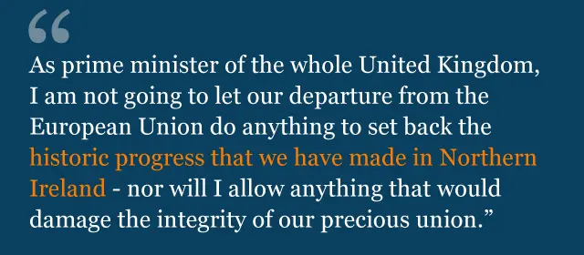 Quote from Theresa May speech: As Prime Minister of the whole United Kingdom, I am not going to let our departure from the European Union do anything to set back the historic progress that we have made in Northern Ireland - nor will I allow anything that would damage the integrity of our precious Union.