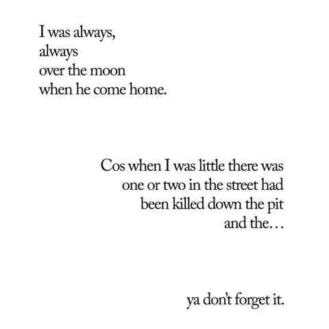 Andy Martin A poem featured in the exhibition, which reads: "I was always, always over the moon when he came home, Cos when I was little there was one or two in the street had been killed down the pit and the... ya don't forget it."