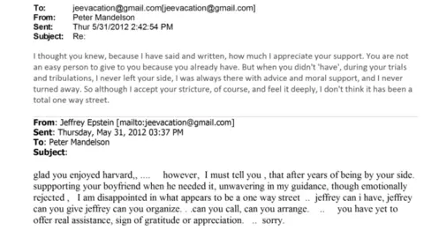 Emails between Peter Mandelson and Jeffrey Epstein from May 2012. Epstein: glad you enjoyed harvard,,... however, I must tell you, that after years of being by your side. supporting your boyfriend when he needed it, unwavering in my guidance, though emotionally rejected , I am disappointed in what appears to be a one way street ... jeffrey can I have, jeffrey can you give jeffrey can you organize ... can you call, can you arrange ... you have yet to offer real assistance, sign of gratitude or appreciation ... sorry. Mandelson: "I thought you knew, because I have said and written, how much I appreciate your support. You are not an easy person to give to because you already have. But when didn't 'have' during your trials and tribulations, I have never left your side. I was always there with advice and moral support, and I never turned away. So although I accept your stricture, of course, and I feel it deeply, I don't think it has been a total one way street" 