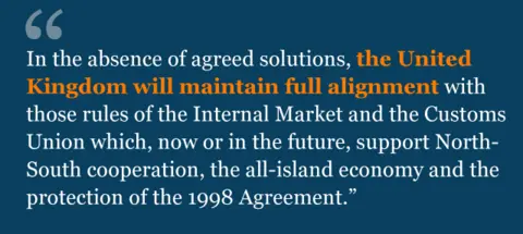 Text from agreement: In the absence of agreed solutions, the United Kingdom will maintain full alignment with those rules of the Internal Market and the Customs Union which, now or in the future, support North-South cooperation, the all-island economy and the protection of the 1998 Agreement.