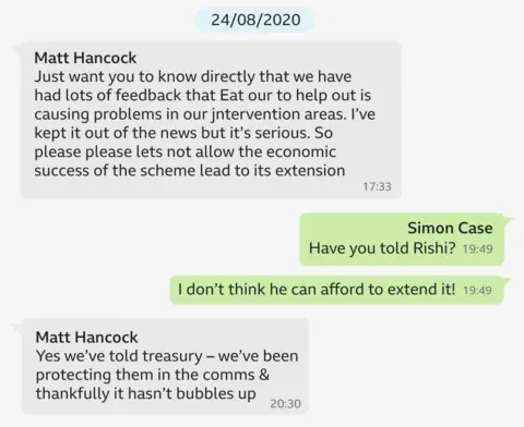 A WhatsApp exchange dated 28/08/2020 which says:

Hancock: Just want you to know directly that we’ve had lots of feedback that Eat Out to Help Out is causing problems in our intervention areas. I’ve kept it out of the news but it’s serious. So please, please let’s not allow the economic success of the scheme lead to its extension.
Case: Have you told Rishi? 
Case: I don’t think he can afford to extend it!
Hancock: Yes we’ve told Treasury – we’ve been protecting them in the comms and thankfully it hasn’t bubbles up.