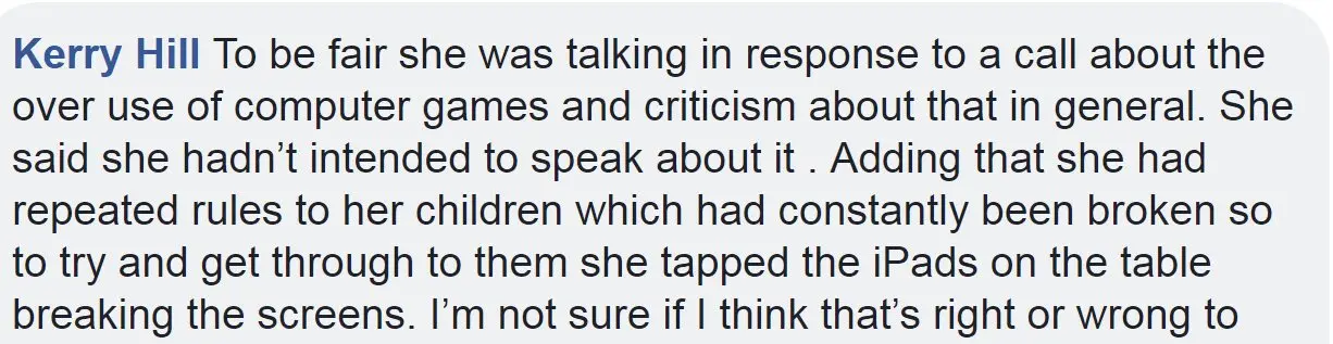 Facebook To be fair she was talking in response to a call about the over use of computer games and criticism about that in general. She said she hadn't intended to speak about it . Adding that she had repeated rules to her children which had constantly been broken so to try and get through to them she tapped the iPads on the table breaking the screens. I'm not sure if I think that's right or wrong to