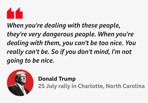  “When you're dealing with these people, they're very dangerous people. When you're dealing with them, you can't be too nice. You really can't be. So if you don't mind, I'm not going to be nice.”
Donald Trump, 25 July rally in Charlotte, North Carolina
