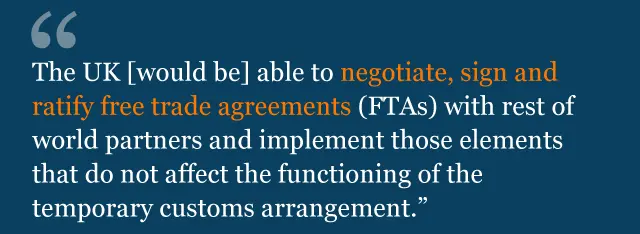 The UK [would be] able to negotiate, sign and ratify free trade agreements (FTAs) with rest of world partners and implement those elements that do not affect the functioning of the temporary customs arrangement.