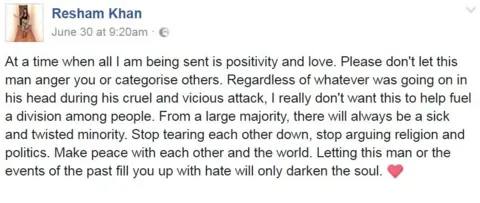 Facebook/Resham Khan Resham Khan on Facebook: "...I am being sent is positivity and love. Please don't let this man anger you or categorise others... I really don't want this to help fuel division... From a large majority, there will always be a sick and twisted minority. Stop tearing each other down, stop arguing religion and politics. Make peace with each other and the world..."
