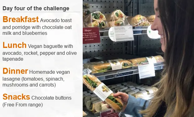 BBC Menu for day four of Charlotte's challenge: Breakfast Avocado toast and porridge with chocolate oat milk and blueberries; Lunch Vegan baguette with avocado, rocket, pepper and olive tapenade; Dinner Homemade vegan lasagne (tomatoes, spinach, mushrooms and carrots); Snacks Chocolate buttons (Free From range)