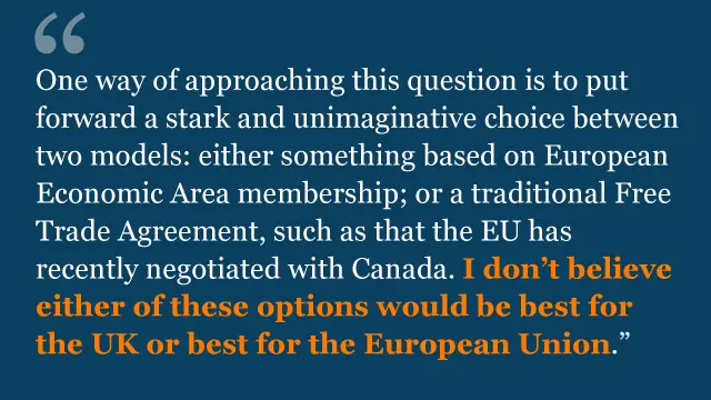 One way of approaching this question is to put forward a stark and unimaginative choice between two models: either something based on European Economic Area membership; or a traditional Free Trade Agreement, such as that the EU has recently negotiated with Canada. I don't believe either of these options would be best for the UK or best for the European Union.