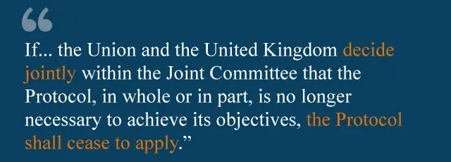 If... the Union and the United Kingdom decide jointly within the Joint Committee that the Protocol, in whole or in part, is no longer necessary to achieve its objectives, the Protocol shall cease to apply, in whole or in part.