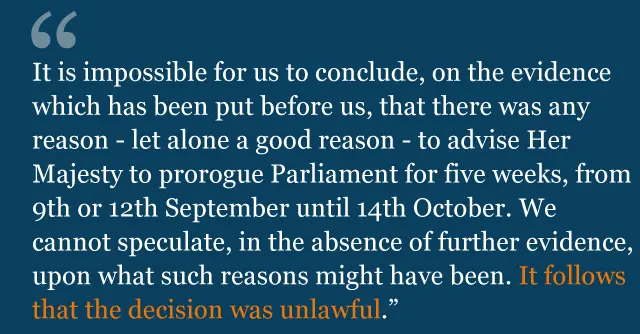 Text from judgment saying: It is impossible for us to conclude, on the evidence which has been put before us, that there was any reason - let alone a good reason - to advise Her Majesty to prorogue Parliament for five weeks, from 9th or 12th September until 14th October. We cannot speculate, in the absence of further evidence, upon what such reasons might have been. It follows that the decision was unlawful.