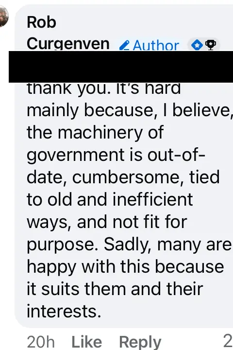 Facebook A. screenshot of a post by Deputy Rob Curgenven on Facebook saying: Underneath a black bar indicating redaction. Thank you. It's hard mainly because, I believe, the machinery of government is out-of-date, cumbersome, tied to old and inefficient ways, and not fit for purpose. Sadly, many are happy with this because it suits them and their interests. 