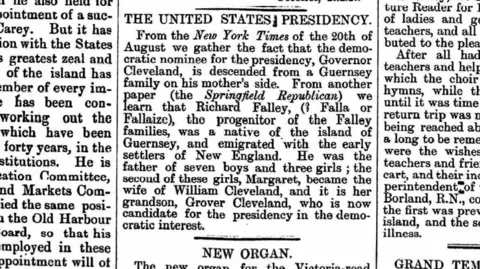 Priaulx Library A newspaper. It reads: 
THE UNITED STATES PRESIDENCY
From the New York Times of the 20th of August we gather the fact that the democratic nominee for the presidency, Governor Cleveland, is descended from a Guernsey family on his mother's side.
From another paper (the Springfield Republican) we learn that Richard Falley (Falle or Fallaize?), the progenitor of the Falley families, was a native of the island of Guernsey, and emigrated with the early settlers of New England.
He was the father of seven boys and three girls; the second of these girls, Margaret, became the wife of William Cleveland, and it is said her grandson, Grover Cleveland, who is not candidate for the presidency in the democratic interest.