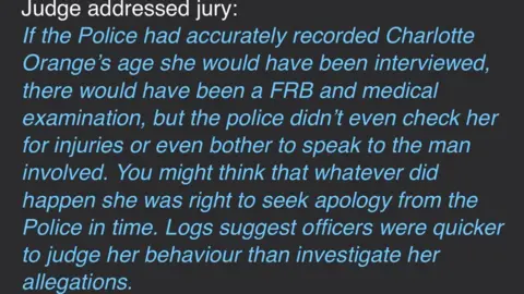 Charlotte Orange Judge's comments summing up after the not guilty verdict. It reads: "If the Police had accurately recorded Charlotte Orange's age she would have been interviewed, there would have been and FRB and a medical examination, but the police didn't even check her for injuries or even bother to speak to the man involved. You might think whatever did happen she was right to seek an apology from the Police in time. Logs suggest officers were quicker to judge her behaviour than investigate her allegations."