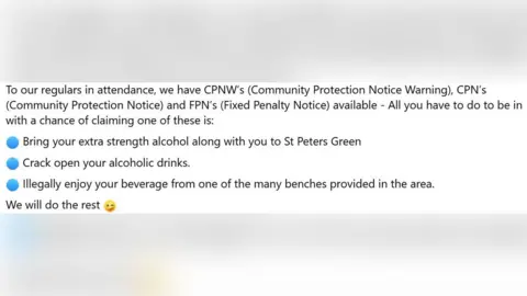 Bedford Community Policing Team/Facebook A screenshot of the Facebook post that reads: "To our regulars in attendance, we have CPNW's (Community Protection Notice Warning), CPN's (Community Protection Notice) and FPN's (Fixed Penalty Notice) available - All you have to do to be in with a chance of claiming one of these is: Bring your extra strength alcohol along with you to St Peters Green, Crack open your alcoholic drinks, Illegally enjoy your beverage from one of the many benches provided in the area, We will do the rest".