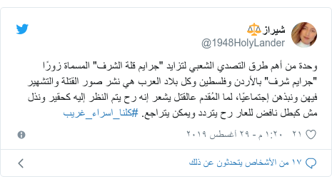 تويتر رسالة بعث بها @1948HolyLander: وحدة من أهم طرق التصدي الشعبي لتزايد "جرايم قلة الشرف" المسماة زورًا "جرايم شرف" بالأردن وفلسطين وكل بلاد العرب هي نشر صور القتلة والتشهير فيهن ونبذهن إجتماعيًا، لما المُقدم عالقتل يشعر إنه رح يتم النظر إليه كحقير ونذل مش كبطل نافض للعار رح يتردد ويمكن يتراجع. #كلنا_اسراء_غريب