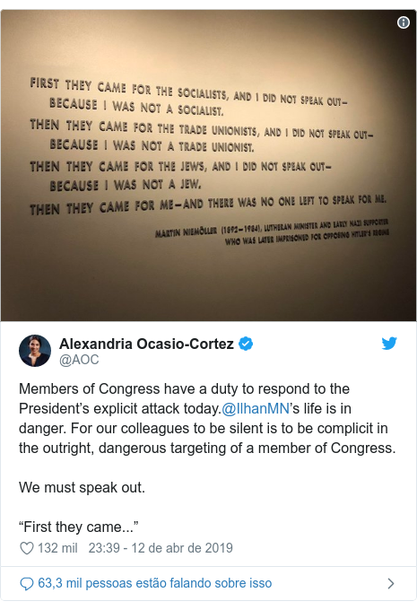 Twitter post de @AOC: Members of Congress have a duty to respond to the President’s explicit attack today.@IlhanMN’s life is in danger. For our colleagues to be silent is to be complicit in the outright, dangerous targeting of a member of Congress.We must speak out.“First they came...” 