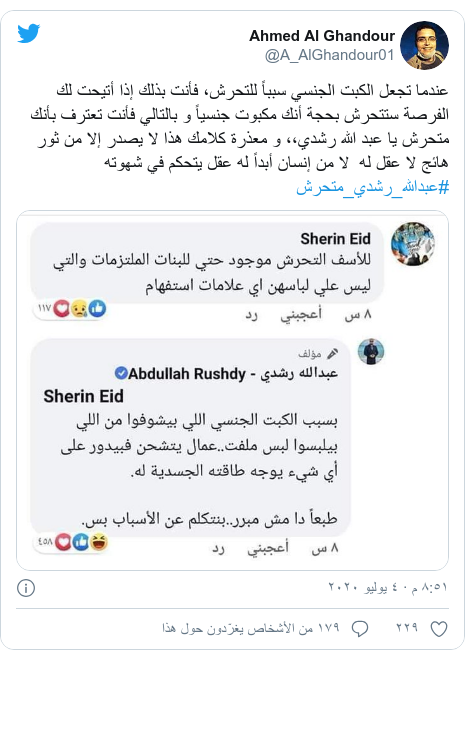 تويتر رسالة بعث بها @A_AlGhandour01: عندما تجعل الكبت الجنسي سبباً للتحرش، فأنت بذلك إذا أتيحت لك الفرصة ستتحرش بحجة أنك مكبوت جنسياً و بالتالي فأنت تعترف بأنك متحرش يا عبد الله رشدي،، و معذرة كلامك هذا لا يصدر إلا من ثور هائج لا عقل له  لا من إنسان أبداً له عقل يتحكم في شهوته#عبدالله_رشدي_متحرش 