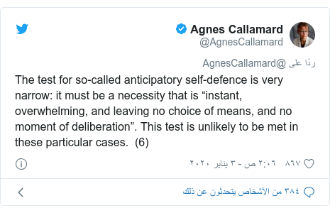 تويتر رسالة بعث بها @AgnesCallamard: The test for so-called anticipatory self-defence is very narrow  it must be a necessity that is “instant, overwhelming, and leaving no choice of means, and no moment of deliberation”. This test is unlikely to be met in these particular cases.  (6)