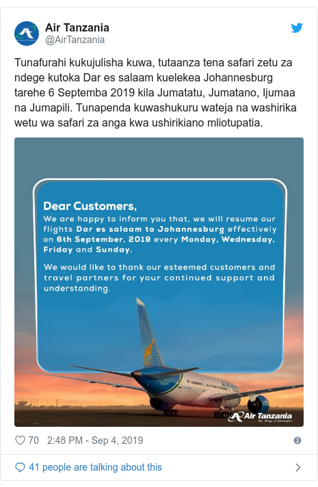 Ujumbe wa Twitter wa @AirTanzania: Tunafurahi kukujulisha kuwa, tutaanza tena safari zetu za ndege kutoka Dar es salaam kuelekea Johannesburg tarehe 6 Septemba 2019 kila Jumatatu, Jumatano, Ijumaa na Jumapili. Tunapenda kuwashukuru wateja na washirika wetu wa safari za anga kwa ushirikiano mliotupatia. 