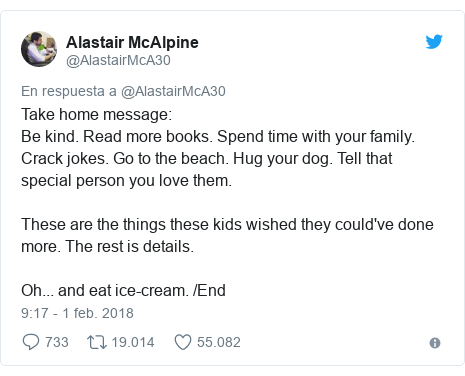 Publicación de Twitter por @AlastairMcA30: Take home message Be kind. Read more books. Spend time with your family. Crack jokes. Go to the beach. Hug your dog. Tell that special person you love them.These are the things these kids wished they could've done more. The rest is details.Oh... and eat ice-cream. /End