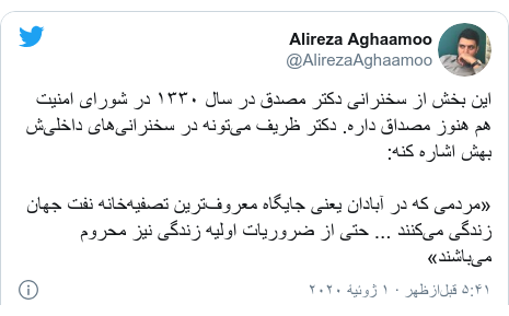 پست توییتر از @AlirezaAghaamoo: این بخش از سخنرانی دکتر مصدق در سال ۱۳۳۰ در شورای امنیت هم هنوز مصداق داره. دکتر ظریف می‌تونه در سخنرانی‌های داخلی‌ش بهش اشاره کنه       «مردمی که در آبادان یعنی جایگاه معروف‌ترین تصفیه‌خانه نفت جهان زندگی می‌کنند ... حتی از ضروریات اولیه زندگی نیز محروم می‌باشند»