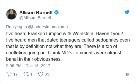 Twitter post by @Allison_Burnett: I’ve heard Franken lumped with Weinstein.  Haven’t you?  I’ve heard men that dated teenagers called pedophiles even that is by definition not what they are. There is a ton of conflation going on. I think MD’s comments were almost banal in their obviousness.