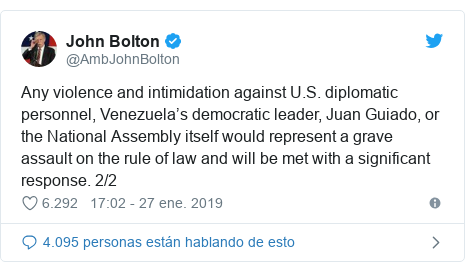 Publicación de Twitter por @AmbJohnBolton: Any violence and intimidation against U.S. diplomatic personnel, Venezuela’s democratic leader, Juan Guiado, or the National Assembly itself would represent a grave assault on the rule of law and will be met with a significant response. 2/2