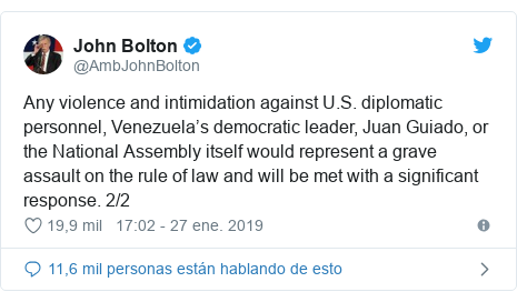 Publicación de Twitter por @AmbJohnBolton: Any violence and intimidation against U.S. diplomatic personnel, Venezuela’s democratic leader, Juan Guiado, or the National Assembly itself would represent a grave assault on the rule of law and will be met with a significant response. 2/2