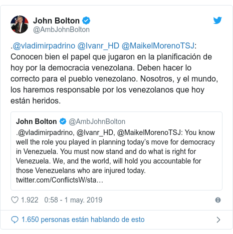 Publicación de Twitter por @AmbJohnBolton: .@vladimirpadrino @Ivanr_HD @MaikelMorenoTSJ  Conocen bien el papel que jugaron en la planificación de hoy por la democracia venezolana. Deben hacer lo correcto para el pueblo venezolano. Nosotros, y el mundo, los haremos responsable por los venezolanos que hoy están heridos. 