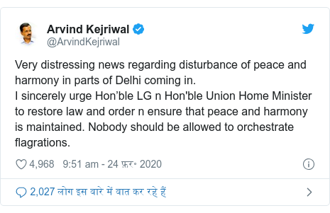 ट्विटर पोस्ट @ArvindKejriwal: Very distressing news regarding disturbance of peace and harmony in parts of Delhi coming in.I sincerely urge Hon’ble LG n Hon'ble Union Home Minister to restore law and order n ensure that peace and harmony is maintained. Nobody should be allowed to orchestrate flagrations.