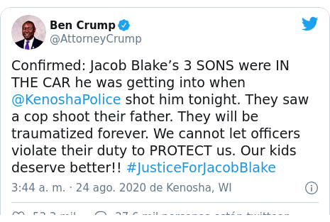 Publicación de Twitter por @AttorneyCrump: Confirmed  Jacob Blake’s 3 SONS were IN THE CAR he was getting into when @KenoshaPolice shot him tonight. They saw a cop shoot their father. They will be traumatized forever. We cannot let officers violate their duty to PROTECT us. Our kids deserve better!! #JusticeForJacobBlake