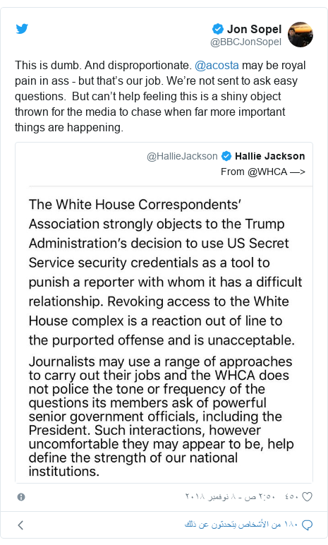 تويتر رسالة بعث بها @BBCJonSopel: This is dumb. And disproportionate. @acosta may be royal pain in ass - but that’s our job. We’re not sent to ask easy questions. But can’t help feeling this is a shiny object thrown for the media to chase when far more important things are happening. 