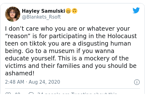 Twitter post by @Blankets_Rsoft: I don’t care who you are or whatever your “reason” is for participating in the Holocaust teen on tiktok you are a disgusting human being. Go to a museum if you wanna educate yourself. This is a mockery of the victims and their families and you should be ashamed!