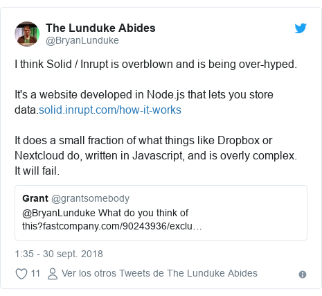 Publicación de Twitter por @BryanLunduke: I think Solid / Inrupt is overblown and is being over-hyped.It's a website developed in Node.js that lets you store data.It does a small fraction of what things like Dropbox or Nextcloud do, written in Javascript, and is overly complex.  It will fail. 