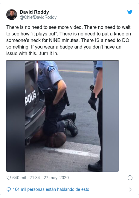 Publicación de Twitter por @ChiefDavidRoddy: There is no need to see more video. There no need to wait to see how “it plays out”. There is no need to put a knee on someone’s neck for NINE minutes. There IS a need to DO something. If you wear a badge and you don’t have an issue with this...turn it in. 