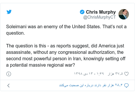 پست توییتر از @ChrisMurphyCT: Soleimani was an enemy of the United States. That’s not a question.The question is this - as reports suggest, did America just assassinate, without any congressional authorization, the second most powerful person in Iran, knowingly setting off a potential massive regional war?