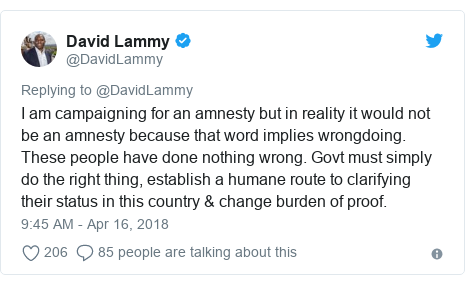 Twitter post by @DavidLammy: I am campaigning for an amnesty but in reality it would not be an amnesty because that word implies wrongdoing. These people have done nothing wrong. Govt must simply do the right thing, establish a humane route to clarifying their status in this country & change burden of proof.