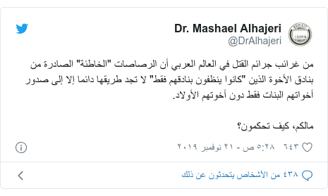 تويتر رسالة بعث بها @DrAlhajeri: من غرائب جرائم القتل في العالم العربي أن الرصاصات "الخاطئة" الصادرة من بنادق الأخوة الذين "كانوا ينظفون بنادقهم فقط" لا تجد طريقها دائما إلا إلى صدور أخواتهم البنات فقط دون أخوتهم الأولاد.مالكم، كيف تحكمون؟