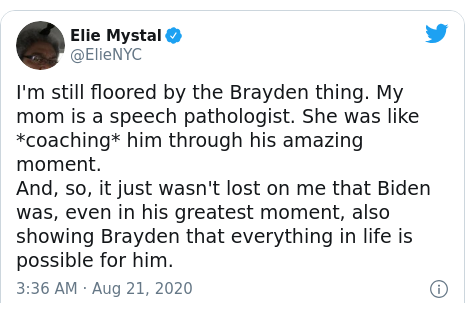 Twitter post by @ElieNYC: I'm still floored by the Brayden thing. My mom is a speech pathologist. She was like *coaching* him through his amazing moment.And, so, it just wasn't lost on me that Biden was, even in his greatest moment, also showing Brayden that everything in life is possible for him.