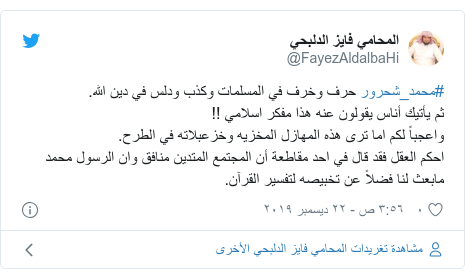 تويتر رسالة بعث بها @FayezAldalbaHi: #محمد_شحرور حرف وخرف في المسلمات وكذب ودلس في دين الله.ثم يأتيك أناس يقولون عنه هذا مفكر اسلامي !!واعجباً لكم اما ترى هذه المهازل المخزيه وخزعبلاته في الطرح.احكم العقل فقد قال في احد مقاطعة أن المجتمع المتدين منافق وان الرسول محمد مابعث لنا فضلاً عن تخبيصه لتفسير القرآن.