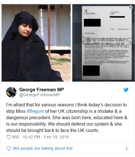 Twitter post by @GeorgeFreemanMP: I’m afraid that for various reasons I think today’s decision to strip Miss #Begum of her UK citizenship is a mistake & a dangerous precedent. She was born here, educated here & is our responsibility. We should defend our system & she should be brought back to face the UK courts. 