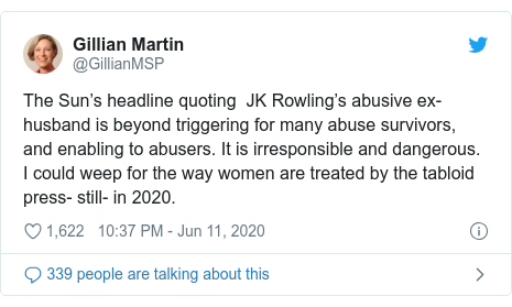 Twitter post by @GillianMSP: The Sun’s headline quoting  JK Rowling’s abusive ex-husband is beyond triggering for many abuse survivors, and enabling to abusers. It is irresponsible and dangerous. I could weep for the way women are treated by the tabloid press- still- in 2020.