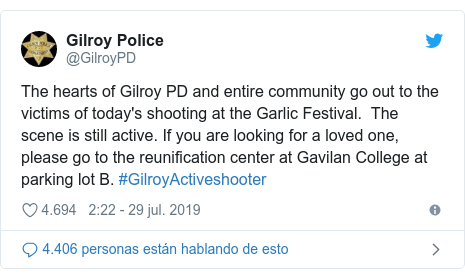 Publicación de Twitter por @GilroyPD: The hearts of Gilroy PD and entire community go out to the victims of today's shooting at the Garlic Festival.  The scene is still active. If you are looking for a loved one, please go to the reunification center at Gavilan College at parking lot B. #GilroyActiveshooter