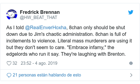 Publicación de Twitter por @HW_BEAT_THAT: As I told @RealEnverHoxha, 8chan only should be shut down due to Jim's chaotic administration. 8chan is full of incitements to violence. Literal mass murderers are using it but they don't seem to care. "Embrace infamy," the edgelords who run it say. They're laughing with Brenton.