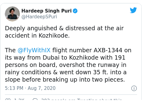 Twitter post by @HardeepSPuri: Deeply anguished & distressed at the air accident in Kozhikode. The @FlyWithIX flight number AXB-1344 on its way from Dubai to Kozhikode with 191 persons on board, overshot the runway in rainy conditions & went down 35 ft. into a slope before breaking up into two pieces.