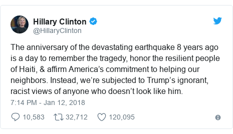 Twitter post by @HillaryClinton: The anniversary of the devastating earthquake 8 years ago is a day to remember the tragedy, honor the resilient people of Haiti, & affirm America’s commitment to helping our neighbors. Instead, we‘re subjected to Trump’s ignorant, racist views of anyone who doesn’t look like him.