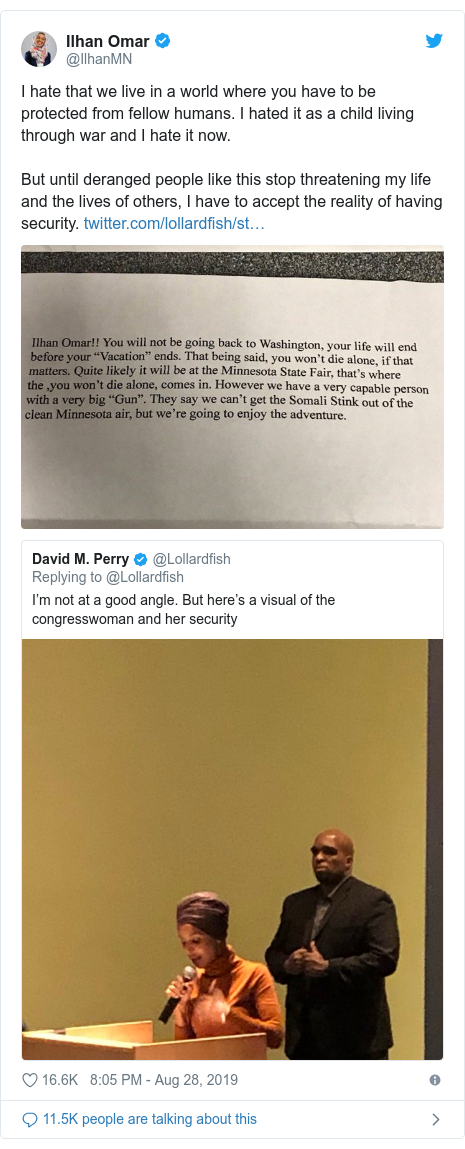 Twitter waxaa daabacay @IlhanMN: I hate that we live in a world where you have to be protected from fellow humans. I hated it as a child living through war and I hate it now. But until deranged people like this stop threatening my life and the lives of others, I have to accept the reality of having security.  